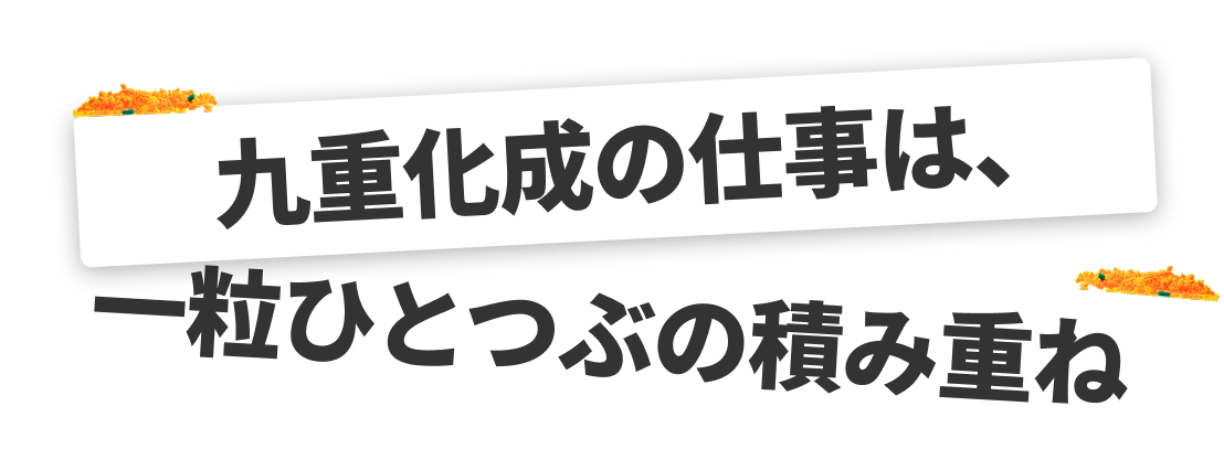九重化成の仕事は、一粒ひとつぶの積み重ね。
