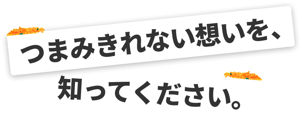 つまみきれない想いを、知ってください。
